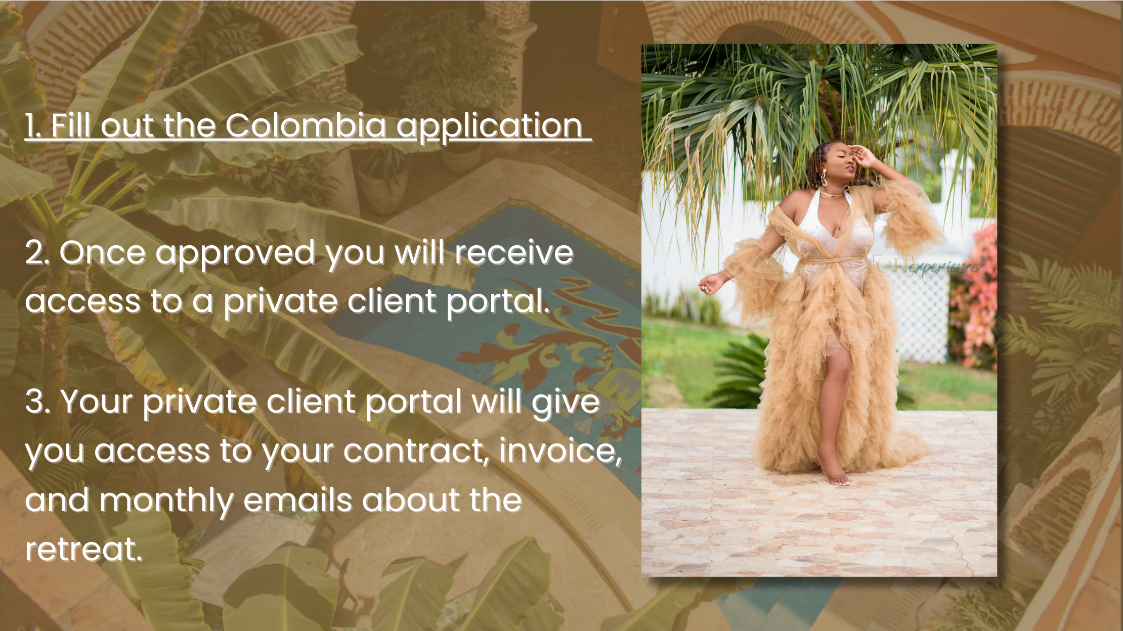 1. Fill out the Colombia application 2. Once approved you will receive access to a private client portal. 3. Your private client portal will give you access to your contract, invoice, and monthly emails about the retreat.